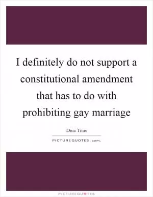 I definitely do not support a constitutional amendment that has to do with prohibiting gay marriage Picture Quote #1