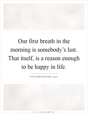 Our first breath in the morning is somebody’s last. That itself, is a reason enough to be happy in life Picture Quote #1