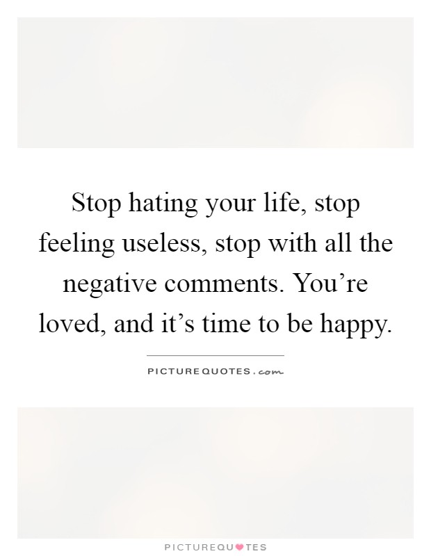 Stop hating your life, stop feeling useless, stop with all the negative comments. You're loved, and it's time to be happy Picture Quote #1