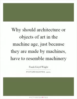 Why should architecture or objects of art in the machine age, just because they are made by machines, have to resemble machinery Picture Quote #1