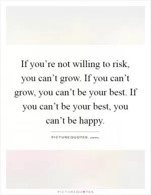 If you’re not willing to risk, you can’t grow. If you can’t grow, you can’t be your best. If you can’t be your best, you can’t be happy Picture Quote #1