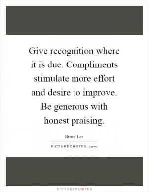 Give recognition where it is due. Compliments stimulate more effort and desire to improve. Be generous with honest praising Picture Quote #1