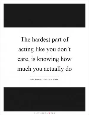 The hardest part of acting like you don’t care, is knowing how much you actually do Picture Quote #1