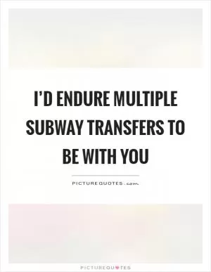 I’d endure multiple subway transfers to be with you Picture Quote #1