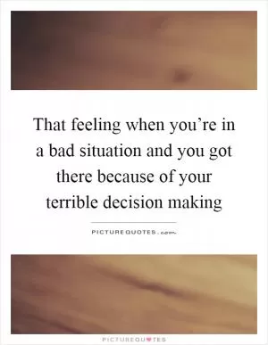That feeling when you’re in a bad situation and you got there because of your terrible decision making Picture Quote #1