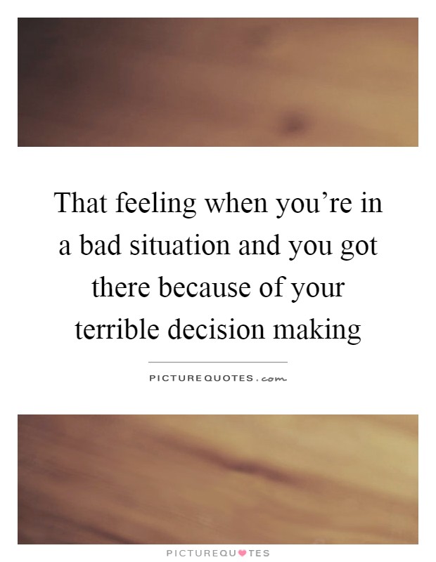 That feeling when you're in a bad situation and you got there because of your terrible decision making Picture Quote #1