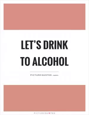 Let’s drink to alcohol Picture Quote #1
