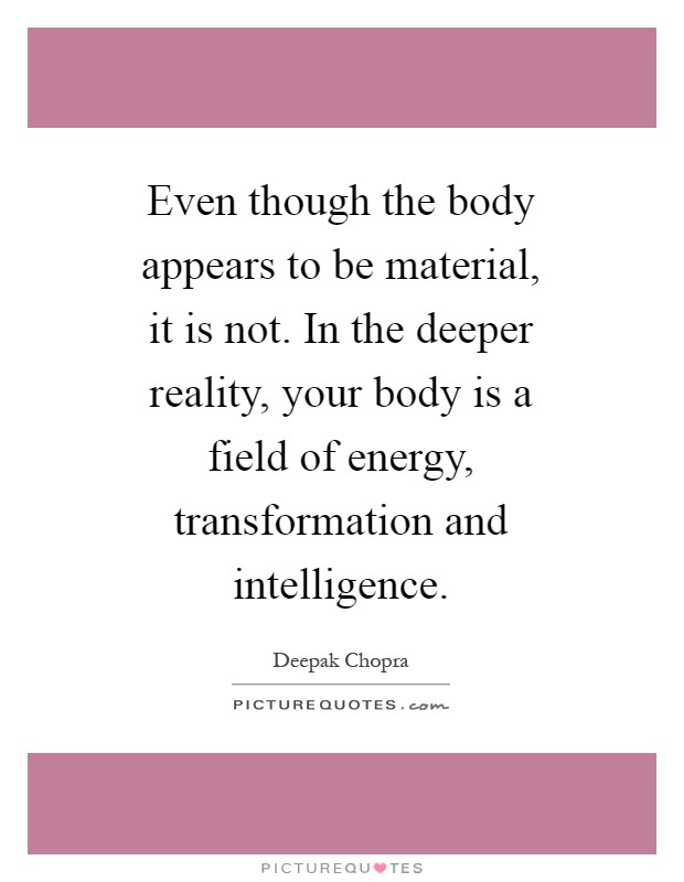 Even though the body appears to be material, it is not. In the deeper reality, your body is a field of energy, transformation and intelligence Picture Quote #1