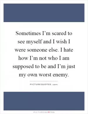 Sometimes I’m scared to see myself and I wish I were someone else. I hate how I’m not who I am supposed to be and I’m just my own worst enemy Picture Quote #1