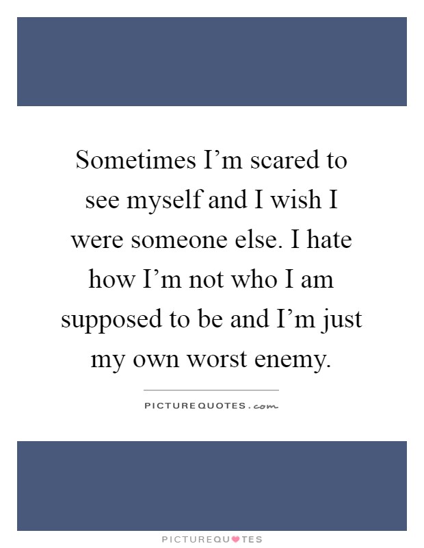 Sometimes I'm scared to see myself and I wish I were someone else. I hate how I'm not who I am supposed to be and I'm just my own worst enemy Picture Quote #1