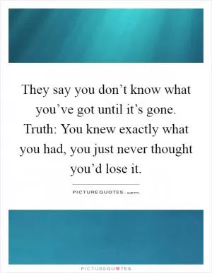They say you don’t know what you’ve got until it’s gone. Truth: You knew exactly what you had, you just never thought you’d lose it Picture Quote #1