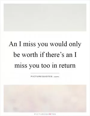 An I miss you would only be worth if there’s an I miss you too in return Picture Quote #1