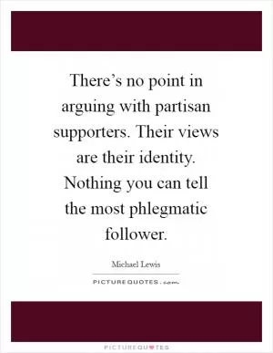 There’s no point in arguing with partisan supporters. Their views are their identity. Nothing you can tell the most phlegmatic follower Picture Quote #1