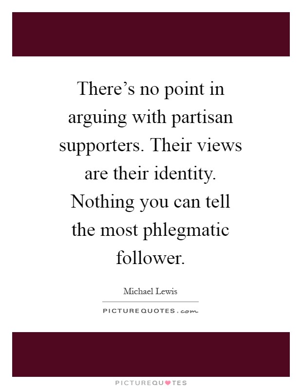 There's no point in arguing with partisan supporters. Their views are their identity. Nothing you can tell the most phlegmatic follower Picture Quote #1
