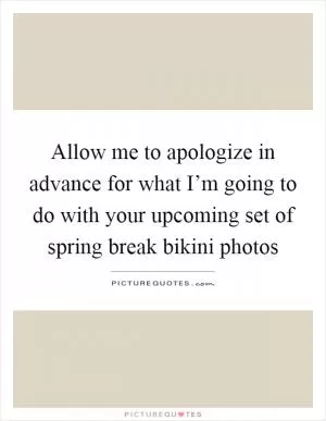 Allow me to apologize in advance for what I’m going to do with your upcoming set of spring break bikini photos Picture Quote #1