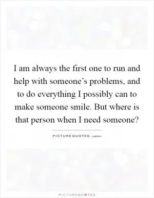 I am always the first one to run and help with someone’s problems, and to do everything I possibly can to make someone smile. But where is that person when I need someone? Picture Quote #1