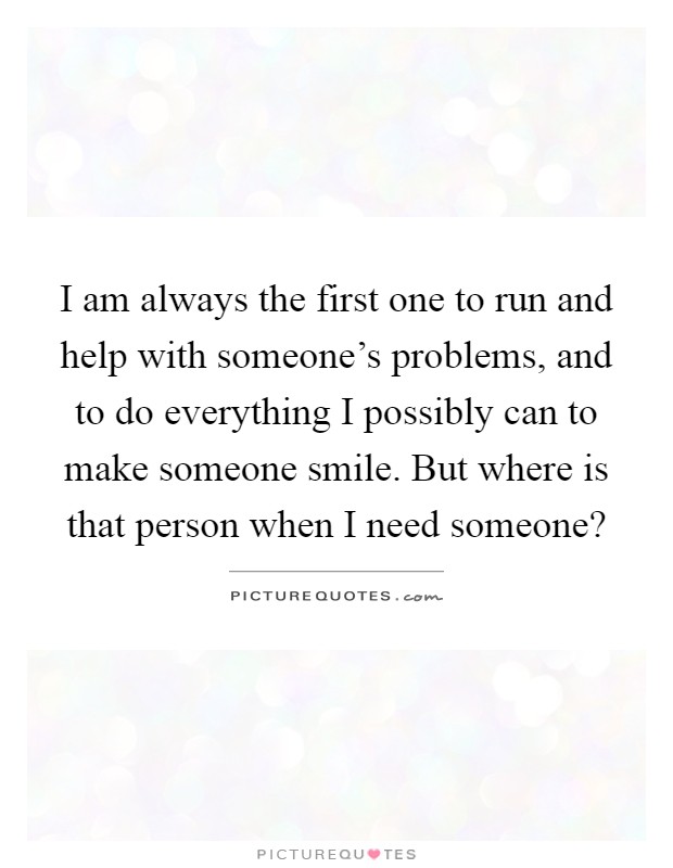 I am always the first one to run and help with someone's problems, and to do everything I possibly can to make someone smile. But where is that person when I need someone? Picture Quote #1