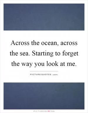 Across the ocean, across the sea. Starting to forget the way you look at me Picture Quote #1