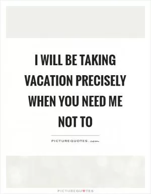 I will be taking vacation precisely when you need me not to Picture Quote #1