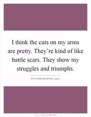 I think the cuts on my arms are pretty. They’re kind of like battle scars. They show my struggles and triumphs Picture Quote #1