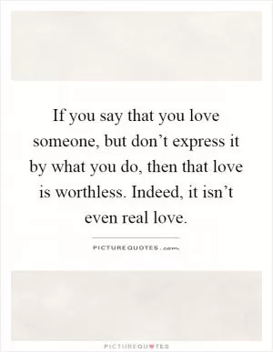 If you say that you love someone, but don’t express it by what you do, then that love is worthless. Indeed, it isn’t even real love Picture Quote #1