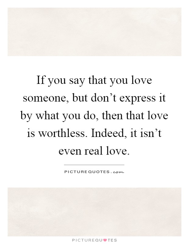 If you say that you love someone, but don't express it by what you do, then that love is worthless. Indeed, it isn't even real love Picture Quote #1