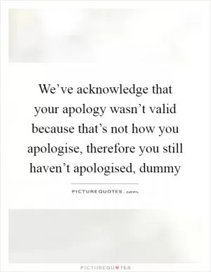We’ve acknowledge that your apology wasn’t valid because that’s not how you apologise, therefore you still haven’t apologised, dummy Picture Quote #1