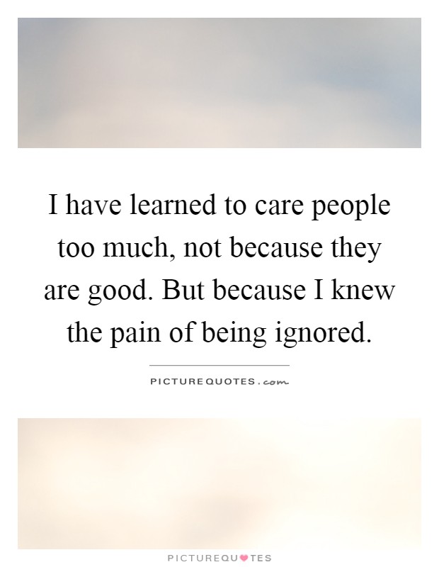 I have learned to care people too much, not because they are good. But because I knew the pain of being ignored Picture Quote #1