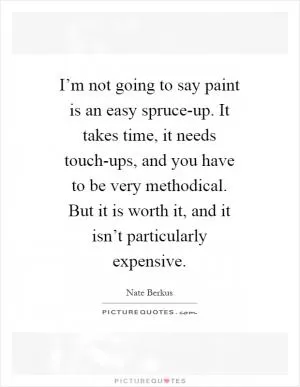 I’m not going to say paint is an easy spruce-up. It takes time, it needs touch-ups, and you have to be very methodical. But it is worth it, and it isn’t particularly expensive Picture Quote #1