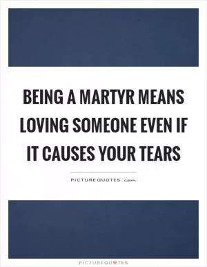 Being a martyr means loving someone even if it causes your tears Picture Quote #1