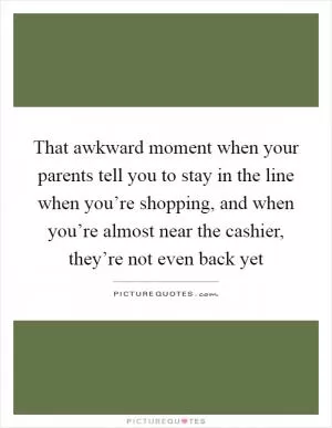 That awkward moment when your parents tell you to stay in the line when you’re shopping, and when you’re almost near the cashier, they’re not even back yet Picture Quote #1