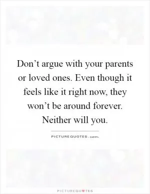 Don’t argue with your parents or loved ones. Even though it feels like it right now, they won’t be around forever. Neither will you Picture Quote #1