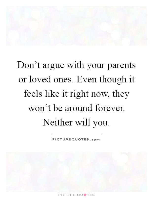 Don't argue with your parents or loved ones. Even though it feels like it right now, they won't be around forever. Neither will you Picture Quote #1