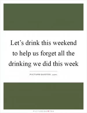 Let’s drink this weekend to help us forget all the drinking we did this week Picture Quote #1
