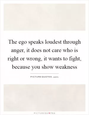 The ego speaks loudest through anger, it does not care who is right or wrong, it wants to fight, because you show weakness Picture Quote #1