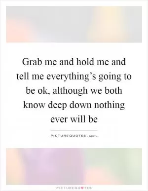 Grab me and hold me and tell me everything’s going to be ok, although we both know deep down nothing ever will be Picture Quote #1