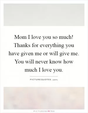 Mom I love you so much! Thanks for everything you have given me or will give me. You will never know how much I love you Picture Quote #1