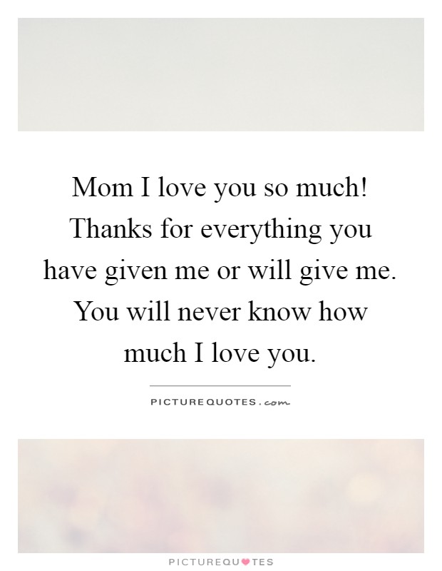 Mom I love you so much! Thanks for everything you have given me or will give me. You will never know how much I love you Picture Quote #1