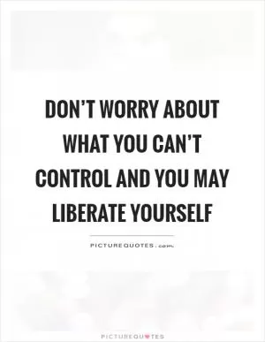 Don’t worry about what you can’t control and you may liberate yourself Picture Quote #1