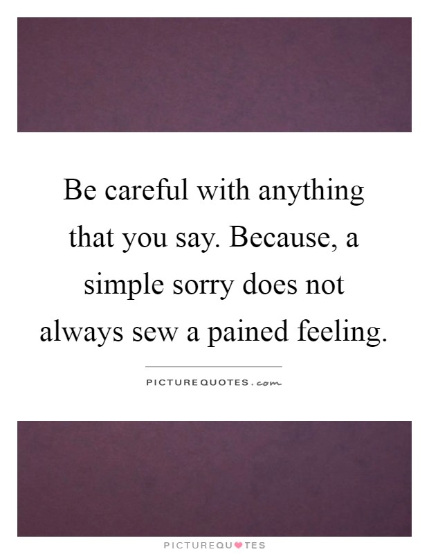 Be careful with anything that you say. Because, a simple sorry does not always sew a pained feeling Picture Quote #1