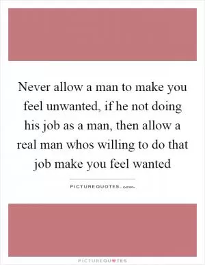 Never allow a man to make you feel unwanted, if he not doing his job as a man, then allow a real man whos willing to do that job make you feel wanted Picture Quote #1
