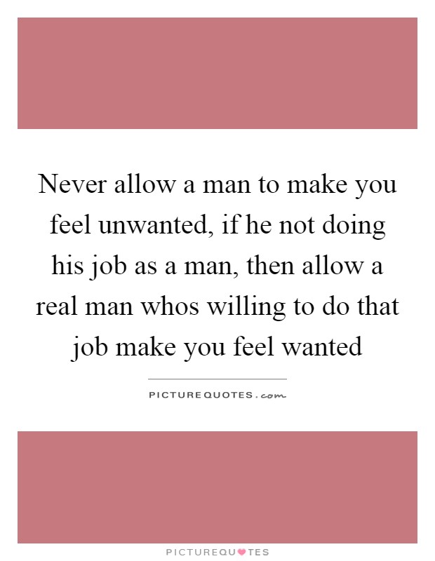 Never allow a man to make you feel unwanted, if he not doing his job as a man, then allow a real man whos willing to do that job make you feel wanted Picture Quote #1