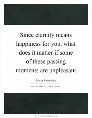 Since eternity means happiness for you, what does it matter if some of these passing moments are unpleasant Picture Quote #1