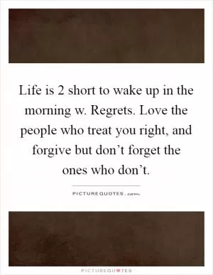 Life is 2 short to wake up in the morning w. Regrets. Love the people who treat you right, and forgive but don’t forget the ones who don’t Picture Quote #1