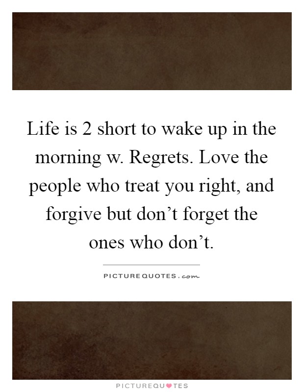 Life is 2 short to wake up in the morning w. Regrets. Love the people who treat you right, and forgive but don't forget the ones who don't Picture Quote #1