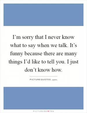 I’m sorry that I never know what to say when we talk. It’s funny because there are many things I’d like to tell you. I just don’t know how Picture Quote #1