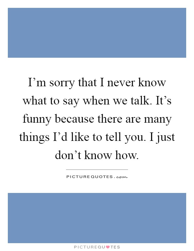 I'm sorry that I never know what to say when we talk. It's funny because there are many things I'd like to tell you. I just don't know how Picture Quote #1