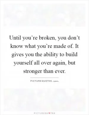 Until you’re broken, you don’t know what you’re made of. It gives you the ability to build yourself all over again, but stronger than ever Picture Quote #1