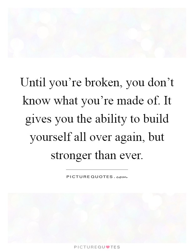 Until you're broken, you don't know what you're made of. It gives you the ability to build yourself all over again, but stronger than ever Picture Quote #1