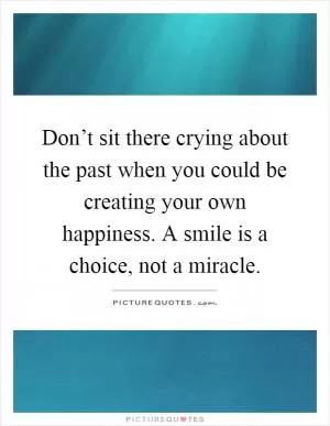 Don’t sit there crying about the past when you could be creating your own happiness. A smile is a choice, not a miracle Picture Quote #1